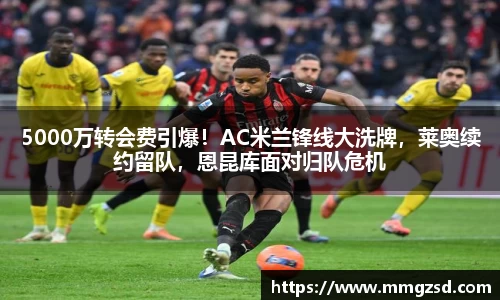 5000万转会费引爆！AC米兰锋线大洗牌，莱奥续约留队，恩昆库面对归队危机